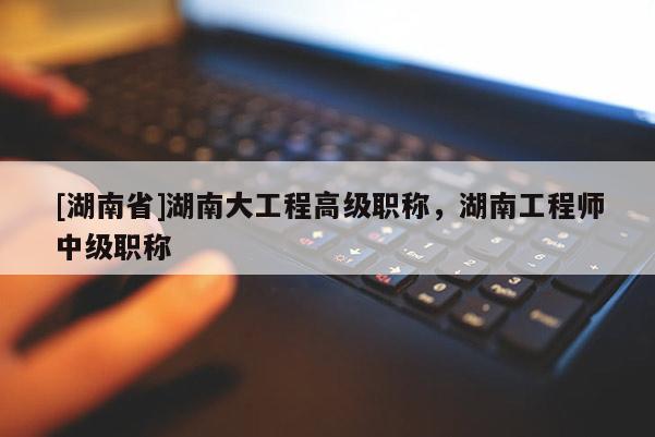 [湖南省]湖南大工程高级职称，湖南工程师中级职称