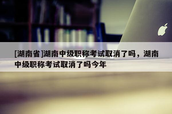 [湖南省]湖南中级职称考试取消了吗，湖南中级职称考试取消了吗今年