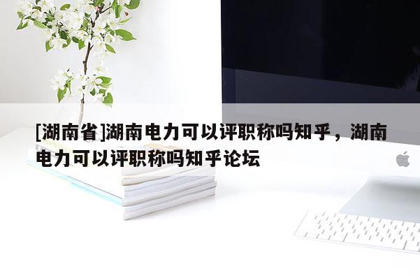 [湖南省]湖南电力可以评职称吗知乎，湖南电力可以评职称吗知乎论坛