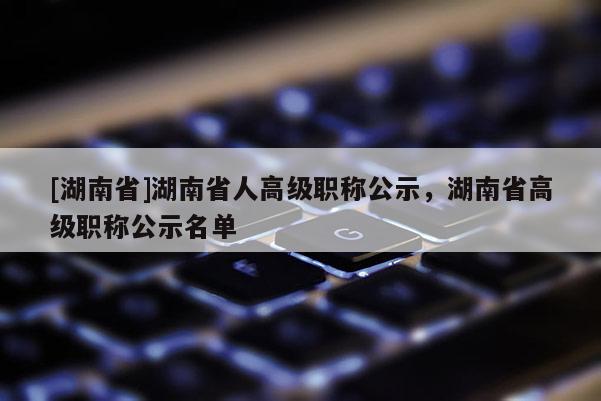 [湖南省]湖南省人高级职称公示，湖南省高级职称公示名单