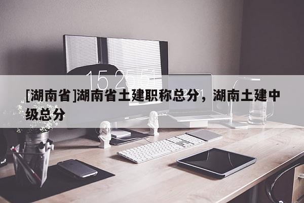 [湖南省]湖南省土建职称总分，湖南土建中级总分
