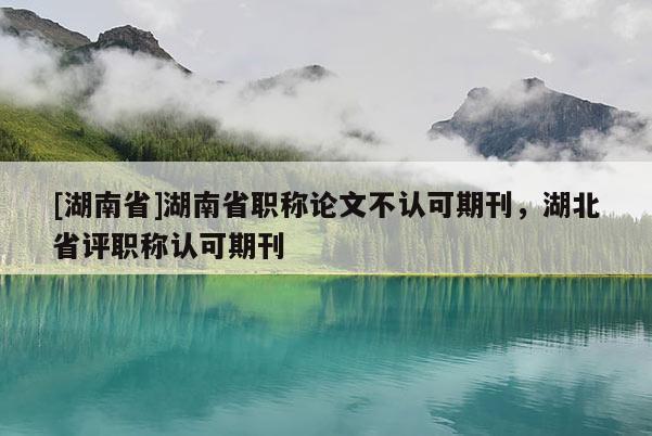[湖南省]湖南省职称论文不认可期刊，湖北省评职称认可期刊
