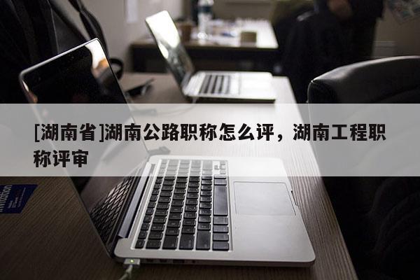 [湖南省]湖南公路职称怎么评，湖南工程职称评审