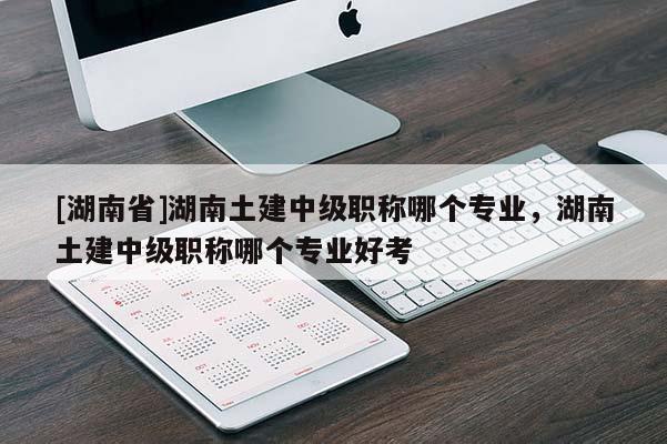 [湖南省]湖南土建中级职称哪个专业，湖南土建中级职称哪个专业好考