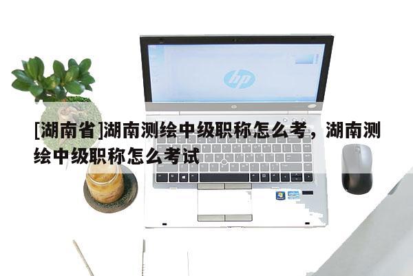 [湖南省]湖南测绘中级职称怎么考，湖南测绘中级职称怎么考试