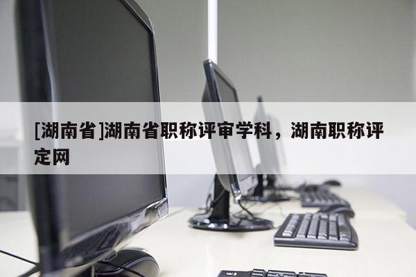 [湖南省]湖南省职称评审学科，湖南职称评定网