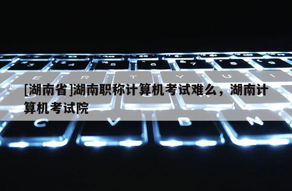 [湖南省]湖南职称计算机考试难么，湖南计算机考试院