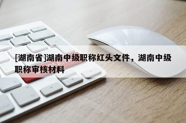 [湖南省]湖南中级职称红头文件，湖南中级职称审核材料