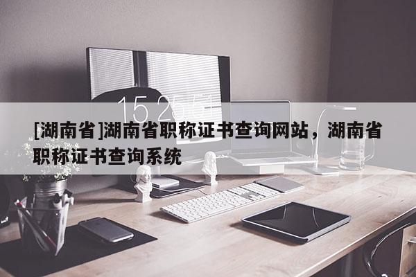 [湖南省]湖南省职称证书查询网站，湖南省职称证书查询系统