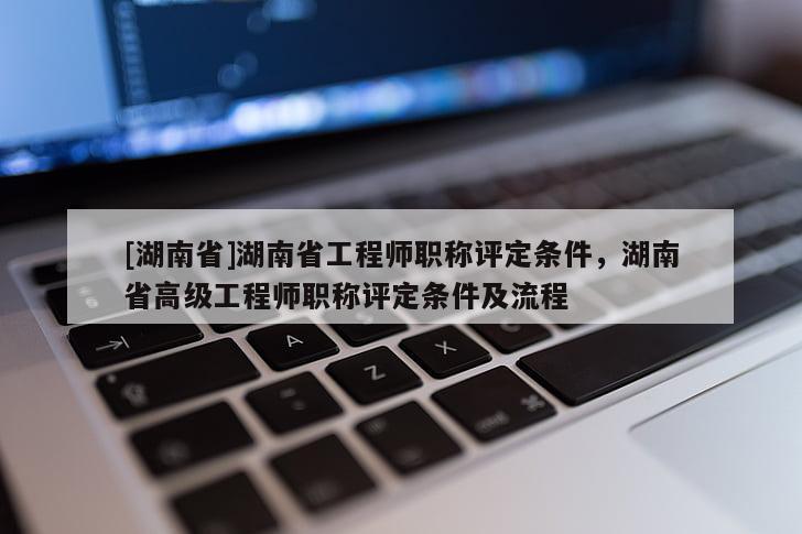 [湖南省]湖南省工程师职称评定条件，湖南省高级工程师职称评定条件及流程