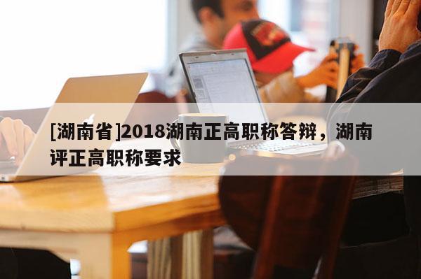 [湖南省]2018湖南正高职称答辩，湖南评正高职称要求