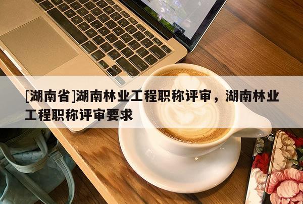 [湖南省]湖南林业工程职称评审，湖南林业工程职称评审要求