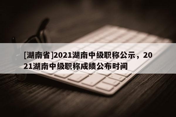 [湖南省]2021湖南中级职称公示，2021湖南中级职称成绩公布时间