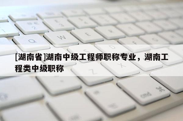 [湖南省]湖南中级工程师职称专业，湖南工程类中级职称