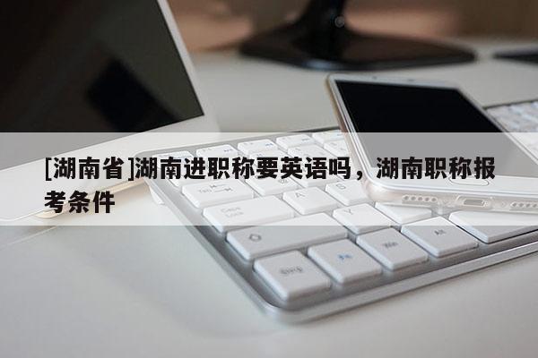 [湖南省]湖南进职称要英语吗，湖南职称报考条件