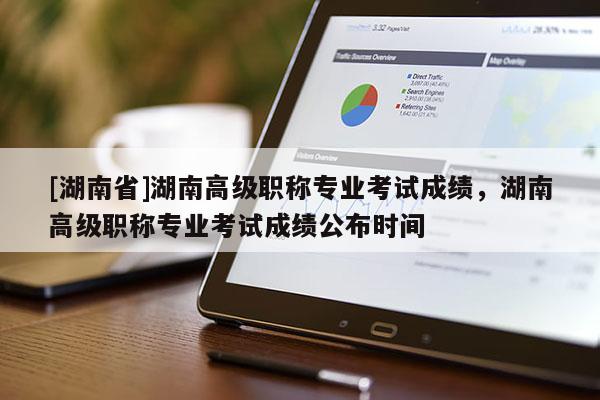 [湖南省]湖南高级职称专业考试成绩，湖南高级职称专业考试成绩公布时间