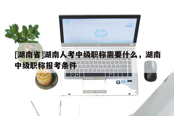[湖南省]湖南人考中级职称需要什么，湖南中级职称报考条件
