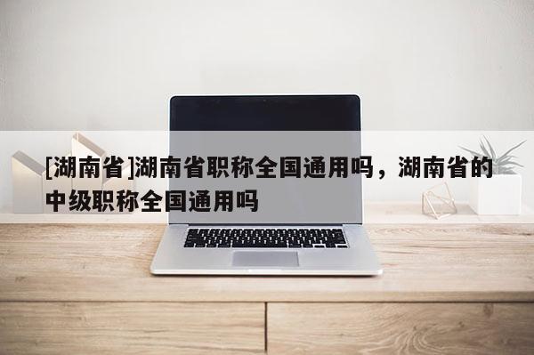 [湖南省]湖南省职称全国通用吗，湖南省的中级职称全国通用吗