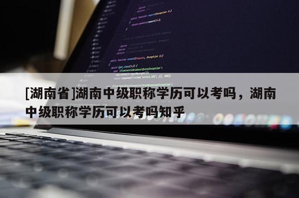 [湖南省]湖南中级职称学历可以考吗，湖南中级职称学历可以考吗知乎