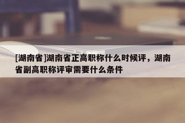 [湖南省]湖南省正高职称什么时候评，湖南省副高职称评审需要什么条件