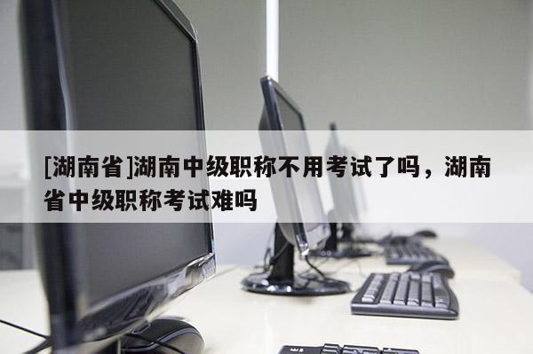[湖南省]湖南中级职称不用考试了吗，湖南省中级职称考试难吗