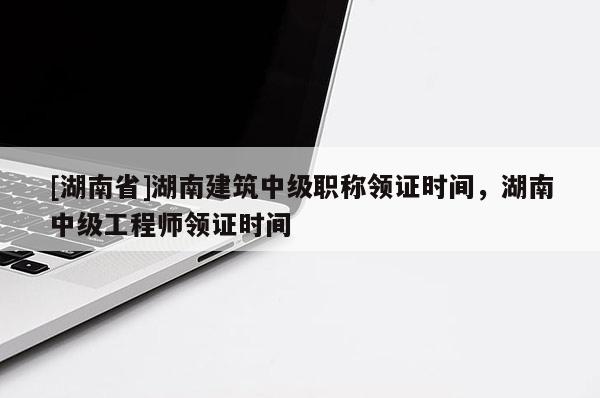 [湖南省]湖南建筑中级职称领证时间，湖南中级工程师领证时间