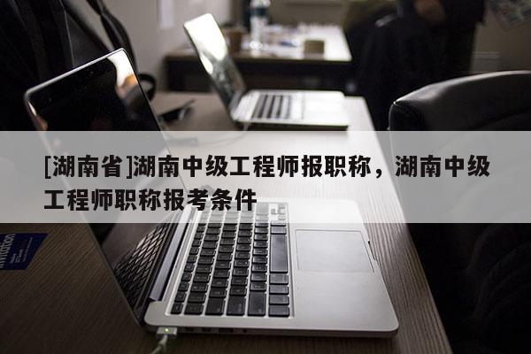 [湖南省]湖南中级工程师报职称，湖南中级工程师职称报考条件