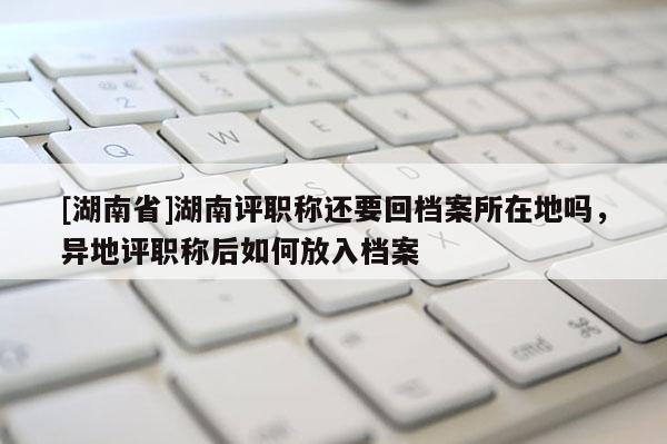 [湖南省]湖南评职称还要回档案所在地吗，异地评职称后如何放入档案