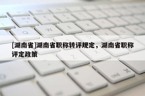 [湖南省]湖南省职称转评规定，湖南省职称评定政策