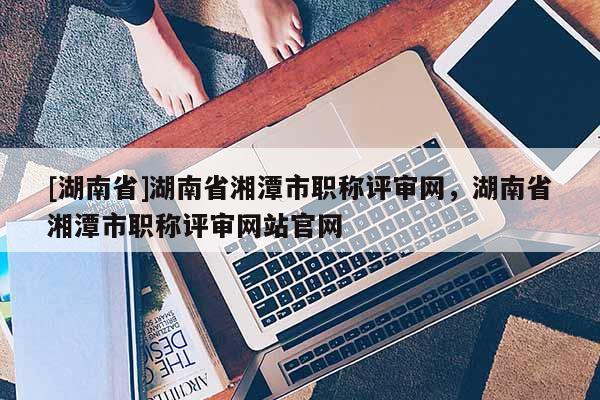 [湖南省]湖南省湘潭市职称评审网，湖南省湘潭市职称评审网站官网