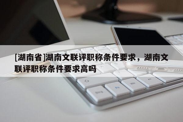 [湖南省]湖南文联评职称条件要求，湖南文联评职称条件要求高吗