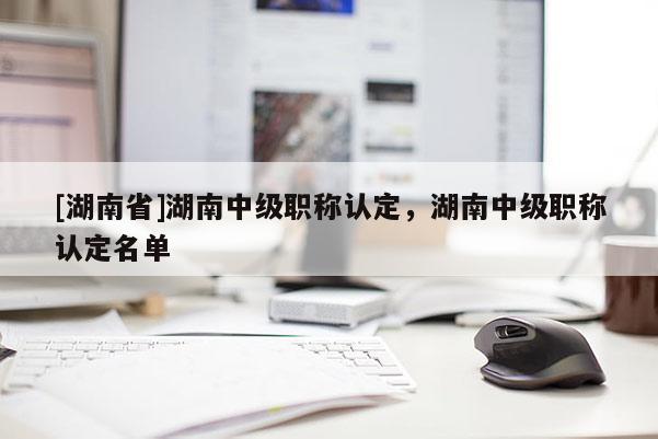 [湖南省]湖南中级职称认定，湖南中级职称认定名单
