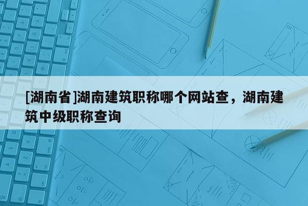 [湖南省]湖南建筑职称哪个网站查，湖南建筑中级职称查询