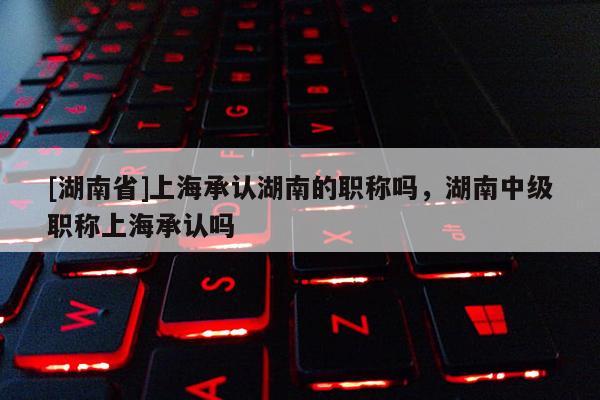 [湖南省]上海承认湖南的职称吗，湖南中级职称上海承认吗