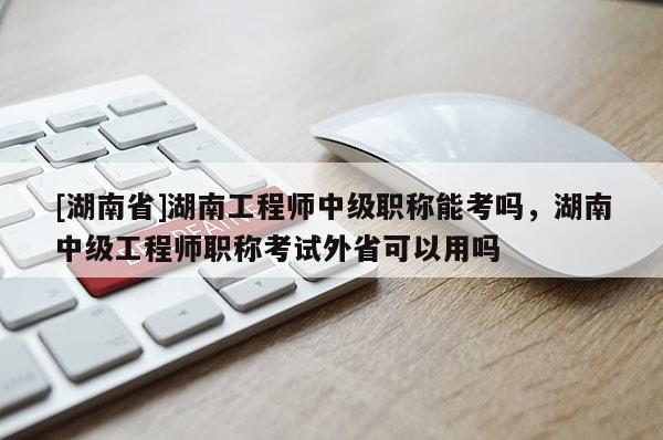 [湖南省]湖南工程师中级职称能考吗，湖南中级工程师职称考试外省可以用吗