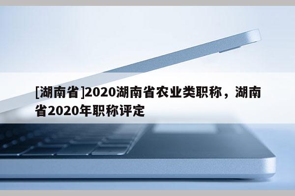 [湖南省]2020湖南省农业类职称，湖南省2020年职称评定