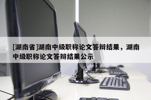 [湖南省]湖南中级职称论文答辩结果，湖南中级职称论文答辩结果公示