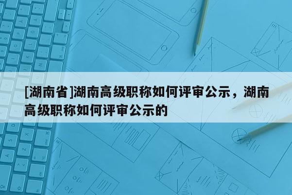 [湖南省]湖南高级职称如何评审公示，湖南高级职称如何评审公示的