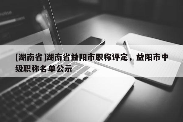 [湖南省]湖南省益阳市职称评定，益阳市中级职称名单公示