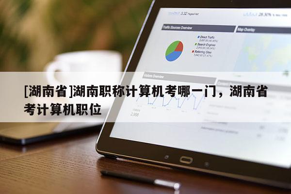 [湖南省]湖南职称计算机考哪一门，湖南省考计算机职位