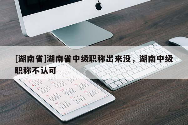 [湖南省]湖南省中级职称出来没，湖南中级职称不认可