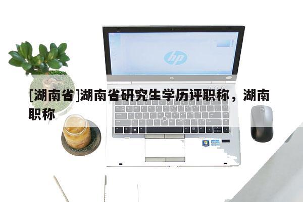 [湖南省]湖南省研究生学历评职称，湖南 职称