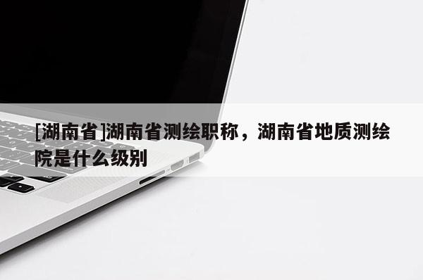 [湖南省]湖南省测绘职称，湖南省地质测绘院是什么级别