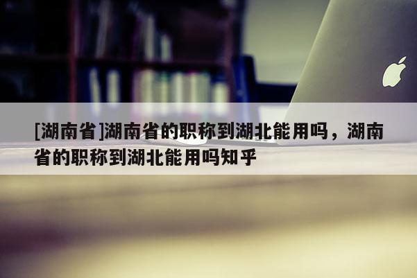 [湖南省]湖南省的职称到湖北能用吗，湖南省的职称到湖北能用吗知乎