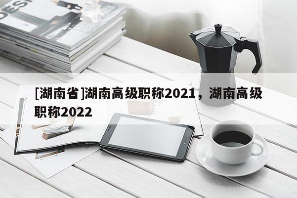 [湖南省]湖南高级职称2021，湖南高级职称2022