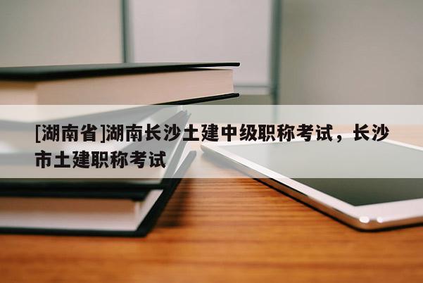 [湖南省]湖南长沙土建中级职称考试，长沙市土建职称考试