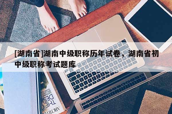 [湖南省]湖南中级职称历年试卷，湖南省初中级职称考试题库