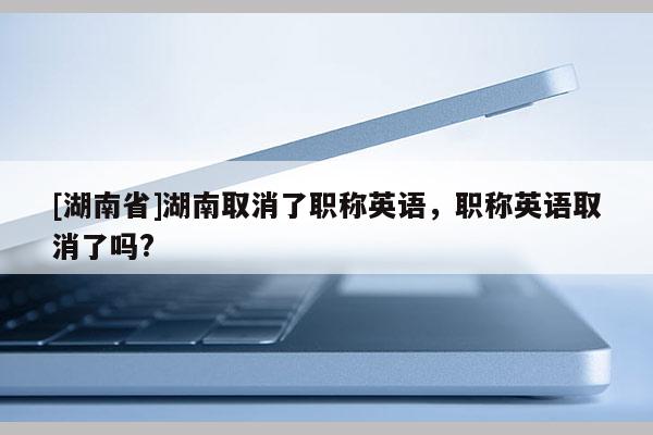 [湖南省]湖南取消了职称英语，职称英语取消了吗?