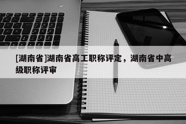 [湖南省]湖南省高工职称评定，湖南省中高级职称评审