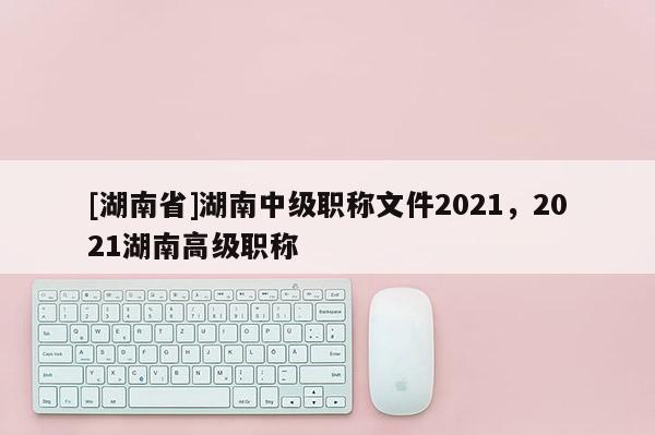 [湖南省]湖南中级职称文件2021，2021湖南高级职称
